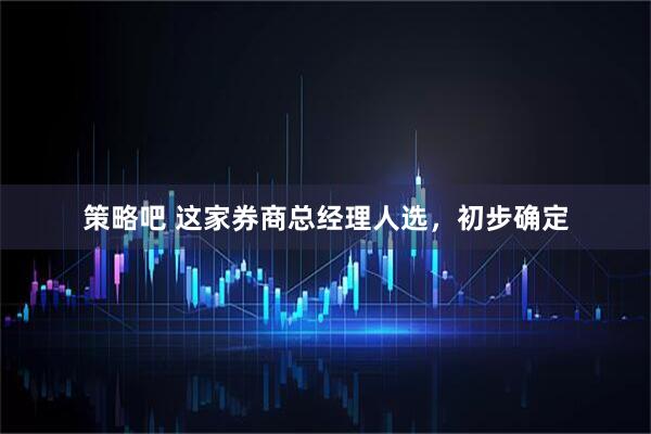 策略吧 这家券商总经理人选，初步确定