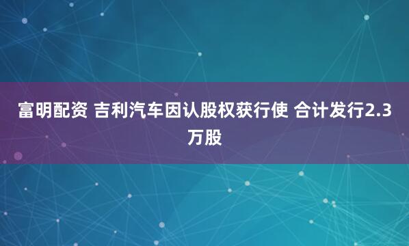 富明配资 吉利汽车因认股权获行使 合计发行2.3万股