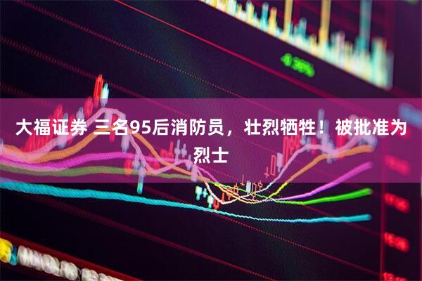 大福证券 三名95后消防员，壮烈牺牲！被批准为烈士