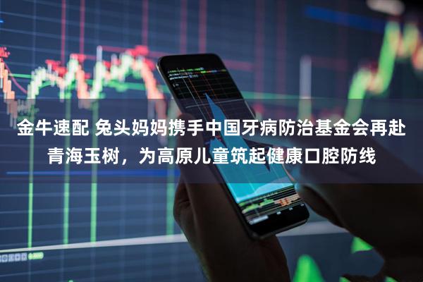 金牛速配 兔头妈妈携手中国牙病防治基金会再赴青海玉树，为高原儿童筑起健康口腔防线