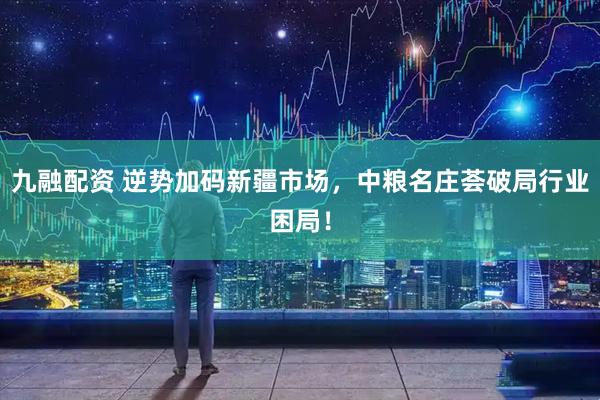 九融配资 逆势加码新疆市场，中粮名庄荟破局行业困局！