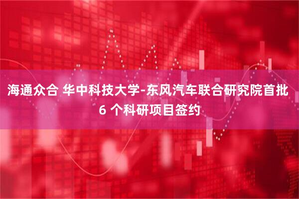 海通众合 华中科技大学-东风汽车联合研究院首批 6 个科研项目签约