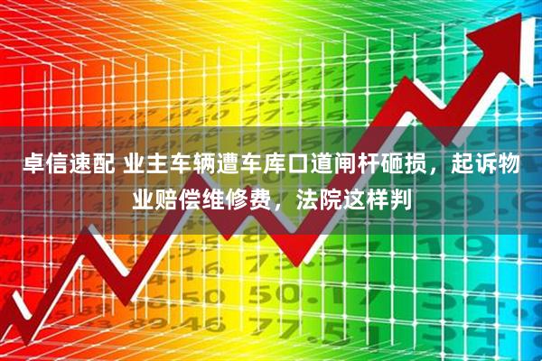 卓信速配 业主车辆遭车库口道闸杆砸损，起诉物业赔偿维修费，法院这样判
