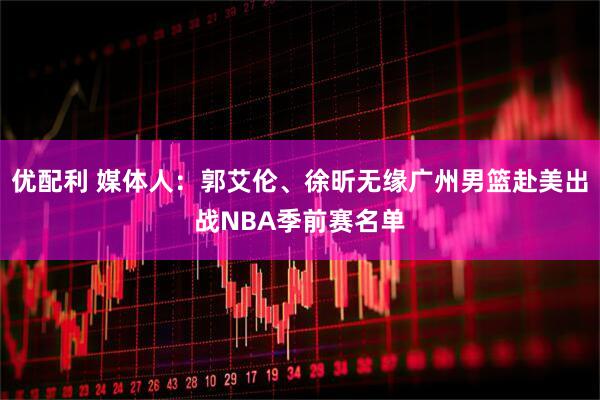 优配利 媒体人：郭艾伦、徐昕无缘广州男篮赴美出战NBA季前赛名单