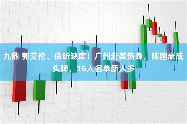 九鼎 郭艾伦、徐昕缺席！广州赴美热身，陈国豪成头牌，16人名单新人多