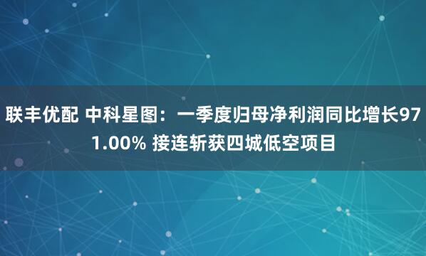 联丰优配 中科星图：一季度归母净利润同比增长971.00% 接连斩获四城低空项目
