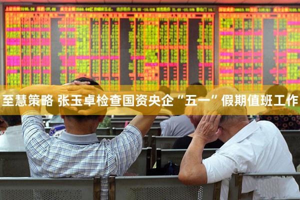 至慧策略 张玉卓检查国资央企“五一”假期值班工作