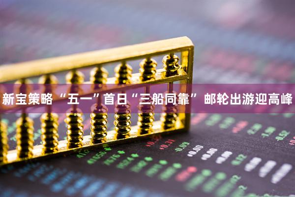 新宝策略 “五一”首日“三船同靠” 邮轮出游迎高峰
