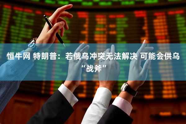 恒牛网 特朗普:若俄乌冲突无法解决 可能会供乌“战斧”