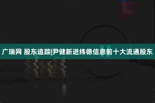 广瑞网 股东追踪|尹健新进纬德信息前十大流通股东