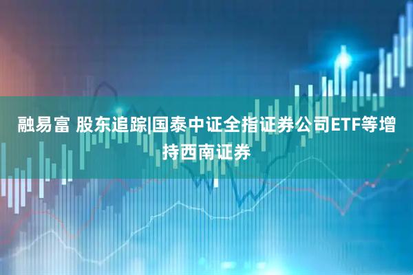 融易富 股东追踪|国泰中证全指证券公司ETF等增持西南证券
