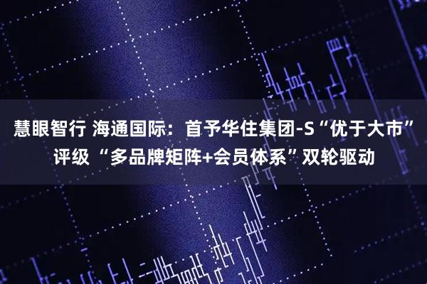 慧眼智行 海通国际：首予华住集团-S“优于大市”评级 “多品牌矩阵+会员体系”双轮驱动
