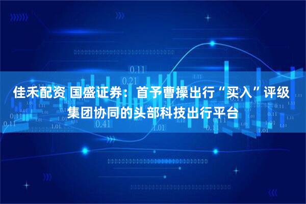 佳禾配资 国盛证券：首予曹操出行“买入”评级 集团协同的头部科技出行平台
