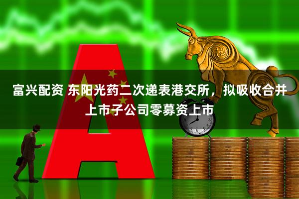 富兴配资 东阳光药二次递表港交所，拟吸收合并上市子公司零募资上市