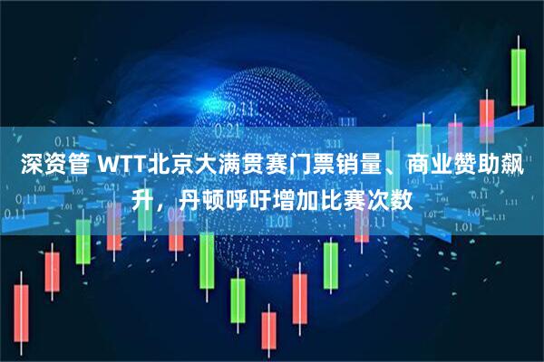 深资管 WTT北京大满贯赛门票销量、商业赞助飙升,丹顿呼吁增加比赛次数