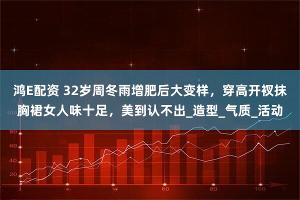 鸿E配资 32岁周冬雨增肥后大变样,穿高开衩抹胸裙女人味十足,美到认不出_造型_气质_活动