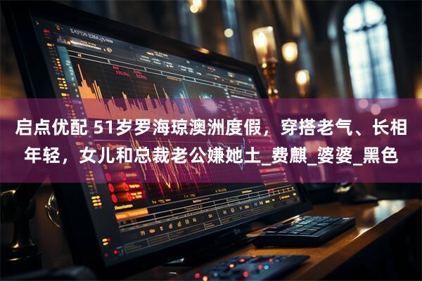 启点优配 51岁罗海琼澳洲度假,穿搭老气、长相年轻,女儿和总裁老公嫌她土_费麒_婆婆_黑色