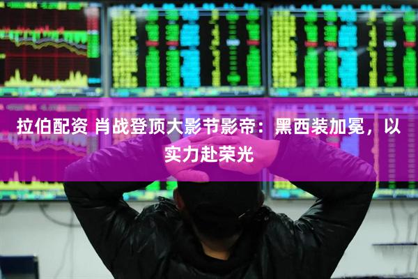 拉伯配资 肖战登顶大影节影帝：黑西装加冕，以实力赴荣光
