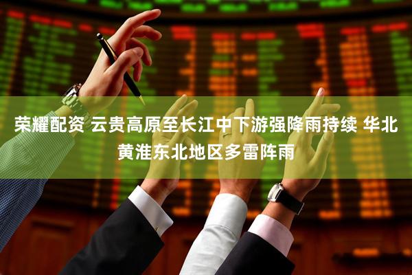 荣耀配资 云贵高原至长江中下游强降雨持续 华北黄淮东北地区多雷阵雨
